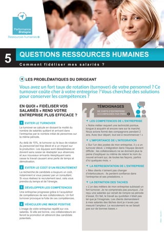 Bretagne
    Environnement




    Performance
        Bretagne
Ressources humaines




        questions ressources humaines
5   Performance
        Bretagne
        comment fidéliser mes salariés ?
PSA Peugeot Citroën



             Les probLématiques du dirigeant

        Vous avez un fort taux de rotation (turnover) de votre personnel ? Ce
    Performance
        turnover coûte cher à votre entreprise ? Vous cherchez des solutions
        Bretagne
        pour conserver les compétences ?
        en quoi « fidéLiser vos                                         témoignages
        saLariés » rend votre                                           de chefs d’entreprise
                                                                        accompagnés par pbrh
        entreprise pLus efficace ?
                                                                 Les competences de L’entreprise
         1   eviter Le turnover
                                                              « Notre métier requiert une technicité pointue,
        Le turnover se calcule en divisant la moitié du       longue à acquérir et encore rare sur le marché.
        nombre de salariés quittant et arrivant dans          Nous avions formé des compagnons pendant 2
        l’entreprise par le nombre initial de personnes sur   ans. Avec leur départ, tout est à recommencer ! »
        la même période.
                                                                 L’importance de L’integration
        Au delà de 10%, le turnover ou le taux de rotation
        du personnel est trop élevé et a un impact sur        « Sur l’un des postes de mon entreprise, il y a un
        la production. Les équipes sont déstabilisées et      turnover élevé. L’intégration dans l’équipe devient
        doivent sans cesse se réadapter aux absences          difficile : les collaborateurs ne se donnent plus la
        et aux nouveaux arrivants réexpliquant sans           peine d’expliquer ou même de retenir le nom du
        cesse le travail causant ainsi perte de temps et      nouvel arrivant qui, de toutes les façons, partira
        démotivation.                                         d’ici quelques mois. »

                                                                 La representation de L’entreprise
         2   eviter Le coût d’un recrutement
                                                              « Mes clients n’aiment pas changer
        La recherche de candidats a toujours un coût,
                                                              d’interlocuteurs : ils perdent confiance dans
        notamment si vous passez par un consultant.
                                                              l’entreprise et ses prestations. »
        Si vous réalisez le recrutement seul, cela vous
        prendra du temps et de l’énergie.                        La definition des taches
         3   déveLopper Les compétences                       « L’un des métiers de mon entreprise subissait un
                                                              fort turnover. Je ne comprenais pas pourquoi. J’ai
        Une entreprise progresse grâce à l’acquisition        reçu une salariée qui venait de rompre sa période
        de compétences de ses collaborateurs. Un fort         d’essai. En fait, le travail au quotidien n’était pas
        turnover provoque la fuite de ces compétences.        tel que je l’imaginais. Les clients demandaient
                                                              à mes salariés des tâches dont je n’avais pas
         4   véhicuLer une image positive                     mesuré l’ampleur. Le recrutement ne se faisait
        L’image de votre entreprise rejaillit sur vos         pas sur de bonnes bases.»
        salariés. Si elle est bonne, vos collaborateurs en
                                                                                                                      PBRH+ - Mai 2011




        feront la promotion et attireront des candidats
        potentiels.
 