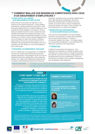 COMMENT mailler vos besoins en compétences avec CEUX
D’UN groupement D’EMPLOYEURS ?

Faire appel ou fonder
son groupement d’employeur

Cette formule vous permet de répondre à vos
besoins en recrutement pérennes : temps partiels
permanents, emplois saisonniers récurrents. Votre
entreprise dispose donc d’un salarié stable pour une
quantité de travail adaptée à vos besoins. De leur
côté, les salariés trouvent un bon compromis entre
stabilité et diversité des situations de travail. Vous
pouvez faire appel au groupement existant sur votre
territoire ou en créer un avec d’autres dirigeants que
vous connaissez et ayant des besoins similaires.
Dans chacun de ces cas, prenez contact avec la
fédération des groupements d’employeurs qui vous
orientera vers son réseau ou vous accompagnera
dans votre projet.

Intégrer, accompagner, fidéliser
Pour un salarié issu d’un groupement, la multiplicité
des lieux de travail et des interlocuteurs peuvent
paraître déroutants. Accompagnez le afin qu’il trouve
rapidement les bons repères dans votre entreprise.
Exercer son métier dans différentes entreprises est
un facteur d’enrichissement personnel et donc de

Pour en savoir plus :	

			
			

motivation. Impliquez aussi vos autres collaborateurs
dans cette démarche d’intégration. De même,
rencontrez régulièrement ce salarié durant son
contrat, vous aurez ainsi un retour d’expérience
et pourrez évaluer son travail. C’est un facteur de
reconnaissance et un moyen de le fidéliser.

Mobiliser des ressources
et des compétences externes
Vous pouvez aussi bénéficier d’un accompagnement pour vous apporter un appui dans la gestion
de vos ressources humaines : conseil en
recrutement, gestion de la paie… En faisant appel
à un groupement employeurs, vous bénéficiez d’un
relais pour optimiser votre organisation.

Formation
L’intérêt du groupement d’employeurs, c’est
également sa souplesse en matière de gestion des
compétences. Il prend aussi en charge la formation
des salariés, favorisant ainsi leur employabilité et le
développement de leurs qualifications. Cela vous
permet ainsi d’accéder à de nouvelles compétences
pour développer votre entreprise.

- www.legifrance.gouv.fr : accès à la réglementation sur les groupements d’employeurs
- www.ugef.fr : site internet du réseau national des groupements d’employeurs
- www.crgebretagne.fr : site internet du réseau régional des groupements d’employeurs

PBRH :
c’est quoi ? c’est qui ?
Vous souhaitez faire de vos
ressources humaines un atout
concurrentiel durable ?
Performance Bretagne Ressources Humaines
Plus (PBRH+) vous aide à prendre en compte la
dimension RH de votre entreprise pour améliorer
sa compétitivité et assurer ainsi sa pérennité et
son développement.
Plus de 500 PME bretonnes ont bénéficié du
dispositif. Nos conseillers RH interviendront,
pour vous apporter un appui dans le cadre
d’un accompagnement collectif, en alternance
avec des interventions individuelles dans votre
entreprise, autour de thématiques communes à
un groupe de plusieurs entreprises :
recrutement, intégration, management,
culture d’entreprise, organisation du travail,
communication interne.

Comment y participer ?
Les prochains groupes sont en cours de
constitution.
Pour tout renseignement, contactez
un conseiller de votre CCI ou joignez
directement :
	
	
	
	
	
	
	
	
	

Valérie Albisetti
Conseillère ressources humaines

v.albisetti@performance-bretagne.net

Amélie Tinet Boussion
Conseillère ressources humaines
a.tinetboussion@performance- 	
bretagne.net

Performance Bretagne Ressources Humaines Plus du réseau « Performance Bretagne» est une opération financée par le Conseil
régional de Bretagne, l’Etat et l’Union Européenne. Elle est animée par la CCI Bretagne en collaboration avec les CCI territoriales
bretonnes et les organisations professionnelles ou interprofessionnelles. Elle bénéficie de l’appui du Crédit Mutuel de Bretagne ,
du groupe La Poste, du Crédit Agricole et d’experts en gestion des ressources humaines, partenaires de l’opération.

PBRH+ est cofinancée par l’Union
européenne. L’Europe s’engage
en Bretagne avec le Fonds
européen de développement
régional ou Fonds social européen

 