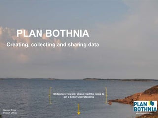 PLAN BOTHNIA
   Creating, collecting and sharing data




                     Slideshare viewers: please read the notes to
                             get a better understanding




Manuel Frias
Project Officer                                                     www.planbothnia.org
 