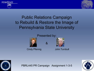 Public Relations Campaign
to Rebuild & Restore the Image of
  Pennsylvania State University
               Presented by:

                      &
      Cindy Pfennig        John Turnbull




   PBRL445 PR Campaign Assignment 1-3-5
 