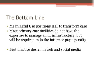 The Bottom Line
• Meaningful Use positions HIT to transform care
• Most primary care facilities do not have the
expertise to manage an IT infrastructure, but
will be required to in the future or pay a penalty
• Best practice design in web and social media

 