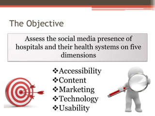 The Objective
Assess the social media presence of
hospitals and their health systems on five
dimensions

Accessibility
Content
Marketing
Technology
Usability

 