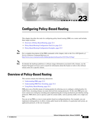 C H A P T E R
23-1
Software Configuration Guide—Release 12.2(20)EW
78-16453-01 A1
23
Configuring Policy-Based Routing
This chapter describes the tasks for configuring policy-based routing (PBR) on a router and includes
these major sections:
• Overview of Policy-Based Routing, page 23-1
• Policy-Based Routing Configuration Task List, page 23-3
• Policy-Based Routing Configuration Examples, page 23-5
Note For a complete description of the PBR commands in this chapter, refer to the Cisco IOS Quality of
Service Solutions Command Reference at:
http://www.cisco.com/univercd/cc/td/doc/product/software/ios123/123tcr/123tqr/
Note To identify the hardware platform or software image information associated with a feature, use the
Feature Navigator on Cisco.com to search for information about the feature or refer to the software
release notes for a specific release.
Overview of Policy-Based Routing
This section contains the following subsections:
• Understanding PBR, page 23-2
• Understanding PBR Flow Switching, page 23-2
• Using Policy-Based Routing, page 23-2
PBR gives you a flexible means of routing packets by allowing you to configure a defined policy for
traffic flows, lessening reliance on routes derived from routing protocols. To this end, PBR gives you
more control over routing by extending and complementing the existing mechanisms provided by routing
protocols. PBR allows you to specify a path for certain traffic, such as priority traffic over a high-cost
link.
You can set up PBR as a way to route packets based on configured policies. For example, you can
implement routing policies to allow or deny paths based on the identity of a particular end system, an
application protocol, or the size of packets.
 