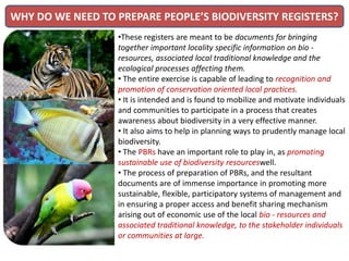 WHY DO WE NEED TO PREPARE PEOPLE’S BIODIVERSITY REGISTERS?
•These registers are meant to be documents for bringing
together important locality specific information on bio -
resources, associated local traditional knowledge and the
ecological processes affecting them.
• The entire exercise is capable of leading to recognition and
promotion of conservation oriented local practices.
• It is intended and is found to mobilize and motivate individuals
and communities to participate in a process that creates
awareness about biodiversity in a very effective manner.
• It also aims to help in planning ways to prudently manage local
biodiversity.
• The PBRs have an important role to play in, as promoting
sustainable use of biodiversity resourceswell.
• The process of preparation of PBRs, and the resultant
documents are of immense importance in promoting more
sustainable, flexible, participatory systems of management and
in ensuring a proper access and benefit sharing mechanism
arising out of economic use of the local bio - resources and
associated traditional knowledge, to the stakeholder individuals
or communities at large.
 