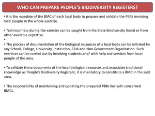 WHO CAN PREPARE PEOPLE’S BIODIVERSITY REGISTERS?
• It is the mandate of the BMC of each local body to prepare and validate the PBRs involving
local people in the whole exercise.
• Technical help during the exercise can be sought from the State Biodiversity Board or from
other available expertise.
•
• The process of documentation of the biological resources of a local body can be initiated by
any School, College, University, Institution, Club and Non Government Organization. Such
exercises can be carried out by involving students and/ with help and services from local
people of the area.
• To validate these documents of the local biological resources and associates traditional
knowledge as ‘People’s Biodiversity Registers’, it is mandatory to constitute a BMC in the said
area.
• The responsibility of maintaining and updating the prepared PBRs lies with concerned
BMCs.
 