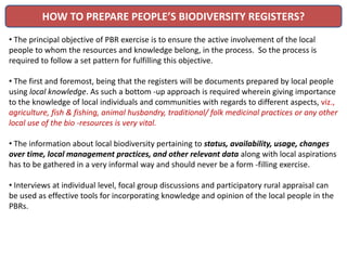 HOW TO PREPARE PEOPLE’S BIODIVERSITY REGISTERS?
• The principal objective of PBR exercise is to ensure the active involvement of the local
people to whom the resources and knowledge belong, in the process. So the process is
required to follow a set pattern for fulfilling this objective.
• The first and foremost, being that the registers will be documents prepared by local people
using local knowledge. As such a bottom -up approach is required wherein giving importance
to the knowledge of local individuals and communities with regards to different aspects, viz.,
agriculture, fish & fishing, animal husbandry, traditional/ folk medicinal practices or any other
local use of the bio -resources is very vital.
• The information about local biodiversity pertaining to status, availability, usage, changes
over time, local management practices, and other relevant data along with local aspirations
has to be gathered in a very informal way and should never be a form -filling exercise.
• Interviews at individual level, focal group discussions and participatory rural appraisal can
be used as effective tools for incorporating knowledge and opinion of the local people in the
PBRs.
 