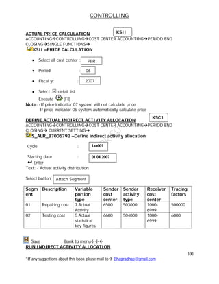 CONTROLLING
100
*If any suggestions about this book please mail to Bhagiradhap@gmail.com
ACTUAL PRICE CALCULATION
ACCOUNTINGCONTROLLINGCOST CENTER ACCOUNTINGPERIOD END
CLOSINGSINGLE FUNCTIONS
KSII –PRICE CALCULATION
 Select all cost center :
 Period :
 Fiscal yr :
 Select detail list
Execute (F8)
Note: -If price indicator 07 system will not calculate price
If price indicator 05 system automatically calculate price
DEFINE ACTUAL INDIRECT ACTIVITY ALLOCATION
ACCOUNTINGCONTROLLINGCOST CENTER ACCOUNTINGPERIOD END
CLOSING CURRENT SETTING
S_ALR_87005792 –Define indirect activity allocation
Cycle :
Starting date :
 Enter
Text: - Actual activity distribution
Select button
Segm
ent
Description Variable
portion
type
Sender
cost
center
Sender
activity
type
Receiver
cost
center
Tracing
factors
01 Repairing cost 7.Actual
Activity
6500 503000 1000-
6999
500000
02 Testing cost 5.Actual
statistical
key figures
6600 504000 1000-
6999
6000
Save Bank to menu
RUN INDIRECT ACTIVITY ALLOCATION
PBR
06
2007
KSII
KSC1
Iaa001
01.04.2007
Attach Segment
 