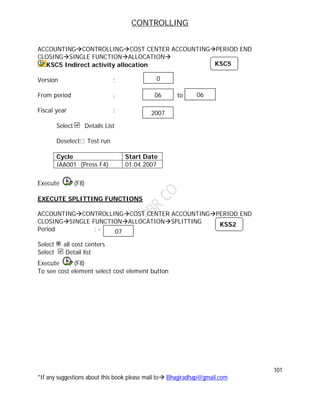 CONTROLLING
101
*If any suggestions about this book please mail to Bhagiradhap@gmail.com
ACCOUNTINGCONTROLLINGCOST CENTER ACCOUNTINGPERIOD END
CLOSINGSINGLE FUNCTIONALLOCATION
KSC5 Indirect activity allocation
Version :
From period : to
Fiscal year :
Select Details List
Deselect Test run
Cycle Start Date
IAA001 (Press F4) 01.04.2007
Execute (F8)
EXECUTE SPLITTING FUNCTIONS
ACCOUNTINGCONTROLLINGCOST CENTER ACCOUNTINGPERIOD END
CLOSINGSINGLE FUNCTIONALLOCATIONSPLITTING
Period : -
Select all cost centers
Select Detail list
Execute (F8)
To see cost element select cost element button
06 06
2007
0
KSC5
KSS2
07
 