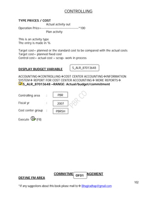 CONTROLLING
102
*If any suggestions about this book please mail to Bhagiradhap@gmail.com
TYPE PRICES / COST
Actual activity out
Operation Price=---------------------------------*100
Plan activity
This is an activity type
The entry is made in %
Target cost= planned or the standard cost to be compared with the actual costs
Target cost= planned fixed cost
Control cost= actual cost – scrap- work in process
DISPLAY BUDGET VARIABLE
ACCOUNTINGCONTROLLINGCOST CENTER ACCOUNTINGINFORMATION
SYSTEM REPORT FOR COST CENTER ACCOUNTING MORE REPORTS
S_ALR_87013648 –RANGE: Actual/budget/commitment
Controlling area :
Fiscal yr :
Cost center group :
Execute (F8)
COMMITMENT MANAGEMENT
DEFINE FM AREA
S_ALR_87013648
PBR
2007
PBRSH
OF01
 
