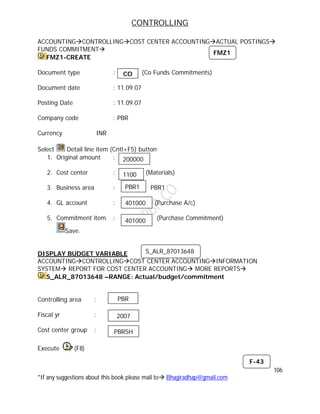 CONTROLLING
106
*If any suggestions about this book please mail to Bhagiradhap@gmail.com
ACCOUNTINGCONTROLLINGCOST CENTER ACCOUNTINGACTUAL POSTINGS
FUNDS COMMITMENT
FMZ1-CREATE
Document type : (Co Funds Commitments)
Document date : 11.09.07
Posting Date : 11.09.07
Company code : PBR
Currency INR
Select Detail line item (Cntl+F5) button
1. Original amount :
2. Cost center : (Materials)
3. Business area : PBR1
4. GL account : (Purchase A/c)
5. Commitment item : (Purchase Commitment)
Save.
DISPLAY BUDGET VARIABLE
ACCOUNTINGCONTROLLINGCOST CENTER ACCOUNTINGINFORMATION
SYSTEM REPORT FOR COST CENTER ACCOUNTING MORE REPORTS
S_ALR_87013648 –RANGE: Actual/budget/commitment
Controlling area :
Fiscal yr :
Cost center group :
Execute (F8)
CO
FMZ1
200000
1100
PBR1
401000
401000
S_ALR_87013648
PBR
2007
PBRSH
F-43
 