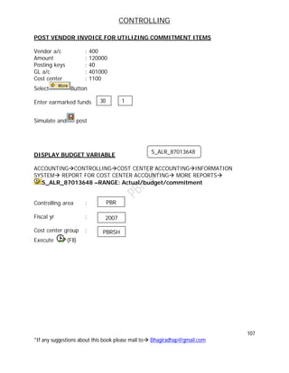 CONTROLLING
107
*If any suggestions about this book please mail to Bhagiradhap@gmail.com
POST VENDOR INVOICE FOR UTILIZING COMMITMENT ITEMS
Vendor a/c : 400
Amount : 120000
Posting keys : 40
GL a/c : 401000
Cost center : 1100
Select Button
Enter earmarked funds
Simulate and post
DISPLAY BUDGET VARIABLE
ACCOUNTINGCONTROLLINGCOST CENTER ACCOUNTINGINFORMATION
SYSTEM REPORT FOR COST CENTER ACCOUNTING MORE REPORTS
S_ALR_87013648 –RANGE: Actual/budget/commitment
Controlling area :
Fiscal yr :
Cost center group :
Execute (F8)
30 1
S_ALR_87013648
PBR
2007
PBRSH
 