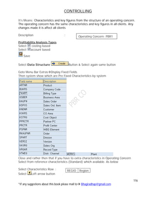 CONTROLLING
116
*If any suggestions about this book please mail to Bhagiradhap@gmail.com
It’s Means: Characteristics and key figures from the structure of an operating concern.
The operating concern has the same characteristics and key figures in all clients. Any
changes made it is affect all clients
Description :
Profitability Analysis Types
Select costing based
Select account based
Save
Select Data Structure Button & Select again same button
Goto Menu Bar ExtrasDisplay Fixed Fields
Then system show which are Pre Fixed Characteristics by system
Close and rather then that if you have to extra characteristics in Operating Concern
Select from reference characteristics (Standard) which available. As below
Select Characteristics Row :
Select Left arrow button
REGIO Region
Operating Concern: PBR1
 