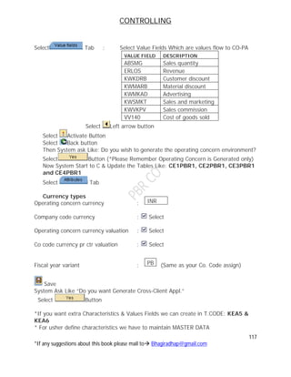 CONTROLLING
117
*If any suggestions about this book please mail to Bhagiradhap@gmail.com
Select Tab : Select Value Fields Which are values flow to CO-PA
VALUE FIELD DESCRIPTION
ABSMG Sales quantity
ERLOS Revenue
KWKDRB Customer discount
KWMARB Material discount
KWMKAD Advertising
KWSMKT Sales and marketing
KWVKPV Sales commission
VV140 Cost of goods sold
Select Left arrow button
Select Activate Button
Select Back button
Then System ask Like: Do you wish to generate the operating concern environment?
Select Button (*Please Remember Operating Concern is Generated only)
Now System Start to C & Update the Tables Like: CE1PBR1, CE2PBR1, CE3PBR1
and CE4PBR1
Select Tab
Currency types
Operating concern currency :
Company code currency : Select
Operating concern currency valuation : Select
Co code currency pr ctr valuation : Select
Fiscal year variant : (Same as your Co. Code assign)
Save
System Ask Like “Do you want Generate Cross-Client Appl.”
Select Button
*If you want extra Characteristics & Values Fields we can create in T.CODE: KEA5 &
KEA6
* For usher define characteristics we have to maintain MASTER DATA
INR
PB
 