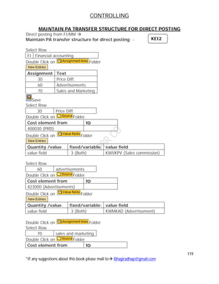 CONTROLLING
119
*If any suggestions about this book please mail to Bhagiradhap@gmail.com
MAINTAIN PA TRANSFER STRUCTURE FOR DIRECT POSTING
Direct posting from FI/MM 
Maintain PA transfer structure for direct posting: -
Select Row
FI Financial accounting
Double Click on Folder
Assignment Text
30 Price Diff.
60 Advertisements
70 Sales and Marketing
Save
Select Row
30 Price Diff.
Double Click on Folder
Cost element from TO
400030 (PRD)
Double Click on Folder
Quantity /value fixed/variable: value field
value field 3 (Both) KWVKPV (Sales commission)
Select Row
60 advertisements
Double Click on Folder
Cost element from TO
423000 (Advertisements)
Double Click on Folder
Quantity /value fixed/variable: value field
value field 3 (Both) KWMKAD (Advertisement)
Double Click on Folder
Select Row
70 sales and marketing
Double Click on Folder
Cost element from TO
KEI2
 