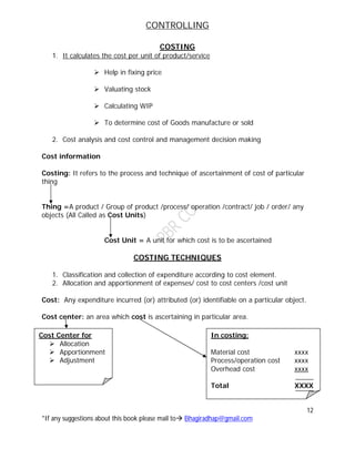 CONTROLLING
12
*If any suggestions about this book please mail to Bhagiradhap@gmail.com
COSTING
1. It calculates the cost per unit of product/service
 Help in fixing price
 Valuating stock
 Calculating WIP
 To determine cost of Goods manufacture or sold
2. Cost analysis and cost control and management decision making
Cost information
Costing: It refers to the process and technique of ascertainment of cost of particular
thing
Thing =A product / Group of product /process/ operation /contract/ job / order/ any
objects (All Called as Cost Units)
Cost Unit = A unit for which cost is to be ascertained
COSTING TECHNIQUES
1. Classification and collection of expenditure according to cost element.
2. Allocation and apportionment of expenses/ cost to cost centers /cost unit
Cost: Any expenditure incurred (or) attributed (or) identifiable on a particular object.
Cost center: an area which cost is ascertaining in particular area.
Cost Center for
 Allocation
 Apportionment
 Adjustment
In costing:
Material cost xxxx
Process/operation cost xxxx
Overhead cost xxxx
Total XXXX
 