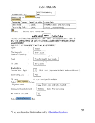 CONTROLLING
120
*If any suggestions about this book please mail to Bhagiradhap@gmail.com
420000(Sales Exp.)
422000 (Marketing
Exp )
Double Click on Folder
Quantity /value fixed/variable: value field
value field 3 (Both) KWSMKT (Sales and marketing
Quantity Field 3 (Both) ABSMG (Sales quantity)
Save Back to Menu Item
ASSESSMENT CYCLE Of CO-PA
TRANSFER OF OVERHEAD ASSESS COST CENTER COSTS/PROCESS COST
DEFINE STRUCTURE OF COST CENTER ASSESSMENT/PROCESS COST
ASSESSMENT
DOUBLE CLICK ON CREATE ACTUAL ASSESSMENT
Cycle :
Starting date :
Select Enter Key
Text :
To Date :
Indicators
Sender Select Type : (Split costs (separated in fixed and variable costs)
Controlling Area :
TF basis : 01 cost based profit analysis
Select Button
Segment name :
Assessment cost element : Sales And Marketing
PA transfer structure :
Select Tab
SAM sales cost and sales market
KEU1
X0001
01.04.2007
Transferring Of Overheads
31.12.9999
2
PBR
605000
FI
 
