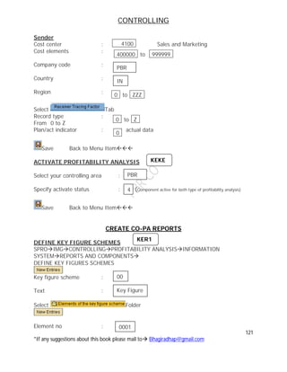 CONTROLLING
121
*If any suggestions about this book please mail to Bhagiradhap@gmail.com
Sender
Cost center : Sales and Marketing
Cost elements :
Company code :
Country :
Region :
Select Tab
Record type :
From 0 to Z
Plan/act indicator : actual data
Save Back to Menu Item
ACTIVATE PROFITABILITY ANALYSIS
Select your controlling area :
Specify activate status : (Component active for both type of profitability analysis)
Save Back to Menu Item
CREATE CO-PA REPORTS
DEFINE KEY FIGURE SCHEMES
SPROIMGCONTROLLINGPROFITABILITY ANALYSISINFORMATION
SYSTEMREPORTS AND COMPONENTS
DEFINE KEY FIGURES SCHEMES
Key figure scheme :
Text :
Select Folder
Element no :
4100
400000 to 999999
0 to ZZZ
0 to Z
0
PBR
IN
PBR
KEKE
4
KER1
00
Key Figure
0001
 