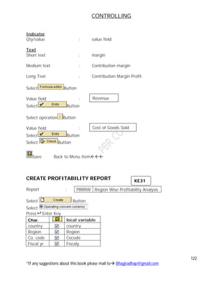 CONTROLLING
122
*If any suggestions about this book please mail to Bhagiradhap@gmail.com
Indicator
Qty/value : value field
Text
Short text : margin
Medium text : Contribution margin
Long Text : Contribution Margin Profit
Select Button
Value field :
Select Button
Select operation Button
Value field :
Select Button
Select Button
Save Back to Menu Item
CREATE PROFITABILITY REPORT
Report :
Select Button
Select
Press Enter Key
Char. local variable
country country
Region Region
Co. code Cocode
Fiscal yr Fiscaly
PBRRW Region Wise Profitability Analysis
Revenue
Cost of Goods Sold
KE31
 