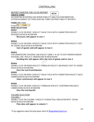 CONTROLLING
124
*If any suggestions about this book please mail to Bhagiradhap@gmail.com
REPORT PAINTER FOR CO-PA REPORT
CREATE FORM
ACCOUNTINGCONTROLLINGPROFITABILITY ANALYSISINFORMATION
SYSTEMCURRENT SETTINGSDEFINE FORM FOR PROFITABILITY REPORTS
FORM-PBR FORM
Create
ROW SELECTION
ROW1
DOUBLE CLICK ON ROW 1SELECT VALUE FIELD WITH CHARACTERSSELECT
REVENUESCHECKCONFIRM
Revenues will appear in row 1
ROW2
DOUBLE CLICK ON ROW 2SELECT VALUE FIELD WITH CHARACTERSSELECT COST
OF GOODS SOLDCHECKCONFIRM
Cost of goods sold will appear in row 2
ROW3
FOR UNDERSCORE DIVIDING LINESELECT ROW 3  GO TO EDITROWSINSERT
DIVIDING LINE SELECT UNDERSCORECHECKSAVE
Dividing line will appear after the cost of goods sold in row 3
ROW4
DOUBLE CLICK ON ROW4SELECT FORMULAESELECT (REVENUES-COST OF GOODS
SOLD)CHECKCONFIRM
Give the textcontribution
ROW5
DOUBLE CLICK ON ROW 5SELECT VALUE FIELD WITH CHARACTERSSELECT SALES
COMMISSIONCHECKCONFIRM
Sales commission will appear in row 5
ROW6
DOUBLE CLICK ON ROW 6SELECT FORMULAESELECT (CONTRIBUTION-SALES
COMMISSION)CHECKCONFIRM
Give the textprofit
COLUMN SELECTION
COLUMN 1
DOUBLE CLICK ON COLUMN 1SELECT PLAN/ACTUAL INDICATORPUT 1(PLAN
DATA)CHECKCONFIRM
Plan data will appear in column 1
KE34
 