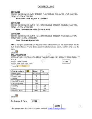 CONTROLLING
125
*If any suggestions about this book please mail to Bhagiradhap@gmail.com
COLUMN2
DOUBLE CLICK ON COLUMN2SELECT PLAN/ACTUAL INDICATORPUT 0(ACTUAL
DATA)CHECKCONFIRM
Actual data will appear in column 2
COLUMN3
DOUBLE CLICK ON COLUMN 3SELECT FORMULAESELECT (PLAN DATA-ACTUAL
DATA)CHECKCONFIRM
Give the textvariance (plan-actual)
COLUMN4
DOUBLE CLICK ON COLUMN 4SELECT FORMULAESELECT (VARIANCE/ACTUAL
DATA)*100CHECKCONFIRM
Give the text growth%
NOTE: For pink color fields we have to define which formulae has been taken. To do
that double click on ‘?’ and define column calculation and check, confirm and save the
form.
Save
CREATE REPORT
ACCOUNTINGCONTROLLINGPROFITABILITY ANALYSISCREATE PROFITABILITY
REPORT
Report – PBR report
Report with form-PBR form
Create
Characteristic From To
Period/year 01.2007 12.2007
Record type B
Version 0
Controlling area PBR
Company code PBR
Country 0 ZZZ
Region 0 ZZZ
Business Area 0001 zzzz
Save
To Change A Form K
KEPM
KE31
KE32
 