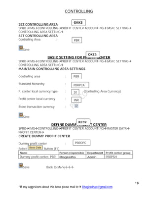 CONTROLLING
134
*If any suggestions about this book please mail to Bhagiradhap@gmail.com
SET CONTROLLING AREA
SPROIMGCONTROLLINGPROFIT CENTER ACCOUNTINGBASIC SETTING
CONTROLLING AREA SETTING
SET CONTROLLING AREA
Controlling Area :
Save
BASIC SETTING FOR PROFIT CENTER
SPROIMGCONTROLLINGPROFIT CENTER ACCOUNTINGBASIC SETTING
CONTROLLING AREA SETTING
MAINTAIN CONTROLLING AREA SETTINGS
Controlling area :
Standard hierarchy :
P. center local currency type : (Controlling Area Currency)
Profit center local currency :
Store transaction currency :
Save
DEFINE DUMMY PROFIT CENTER
SPROIMGCONTROLLINGPROFIT CENTER ACCOUNTINGMASTER DATA
PROFIT CENTER
CREATE DUMMY PROFIT CENTER
Dummy profit center :
Select Button (F5)
Name Person responsible Department Profit center group
Dummy profit center: PBR Bhagiradha Admin PBRPSH
Save Back to Menu
PBR
PBR
PBRPCA
20
INR
OKKS
OKE5
KE59
PBRDPC
 