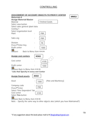 CONTROLLING
136
*If any suggestions about this book please mail to Bhagiradhap@gmail.com
ASSIGNMENT OF ACCOUNT OBJECTS TO PROFIT CENTER
Materials
Assign Material Master
Material :
Select view button
Select sales general /plant data
Costing 1
Select organization level
Plant :
Sales org :
Division :
Press Enter Key
Profit center :
Save Back to Menu Item 
Assign cost centers
Cost center :
Profit center :
Save Back to Menu Item 
*Like that Specify in every cost Center
Assign fixed assets
Asset : (Plan and Machinery)
Company code :
Press Enter
Select Time Dependent Tab
Cost center :
Select Yes button
Save Back to Menu Item 
Note: - Specify the same way to other objects also (which you have Maintained?)
MM02
KS02
AS02
Finished Goods
PBR
PB
PBR
1000
4100
1000
1000
PBR
4100
 