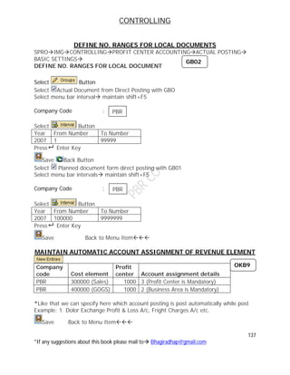 CONTROLLING
137
*If any suggestions about this book please mail to Bhagiradhap@gmail.com
DEFINE NO. RANGES FOR LOCAL DOCUMENTS
SPROIMGCONTROLLINGPROFIT CENTER ACCOUNTINGACTUAL POSTING
BASIC SETTINGS
DEFINE NO. RANGES FOR LOCAL DOCUMENT
Select Button
Select Actual Document from Direct Posting with GBO
Select menu bar interval maintain shift+F5
Company Code :
Select Button
Year From Number To Number
2007 1 99999
Press Enter Key
Save Back Button
Select Planned document form direct posting with GB01
Select menu bar intervals maintain shift+F5
Company Code :
Select Button
Year From Number To Number
2007 100000 9999999
Press Enter Key
Save Back to Menu Item
MAINTAIN AUTOMATIC ACCOUNT ASSIGNMENT OF REVENUE ELEMENT
Company
code Cost element
Profit
center Account assignment details
PBR 300000 (Sales) 1000 3 (Profit Center is Mandatory)
PBR 400000 (GOGS) 1000 2 (Business Area is Mandatory)
*Like that we can specify here which account posting is post automatically while post
Example: 1. Dolor Exchange Profit & Loss A/c, Fright Charges A/c etc.
Save Back to Menu Item
GB02
PBR
PBR
OKB9
 