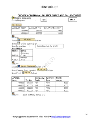 CONTROLLING
138
*If any suggestions about this book please mail to Bhagiradhap@gmail.com
CHOOSE ADDITIONAL BALANCE SHEET AND P&L ACCOUNTS
Choose accounts
Controlling Area :
Account from Account To Def. Profit center
100000 299999 1000
400000 400001 1000
Save
Select Button
Select Create Button (F5)
Step Description :
Sours fields
Name Name
BUKRS
Company
Code
GSBER
Business
Area
Save
Select Button (F9)
Select Source fields Intervals Button
Select Text Button
A/c No.
from To A/c
Company
Code
Business
Area
Profit
center
100000 299999 PBR PBR1 1000
400000 400001 PBR PBR1 1000
100000 299999 PBR PBR2 1000
400000 400001 PBR PBR2 1000
Save Back to Menu Item
3KEH
Derivation rule for profit
center
PBR
 