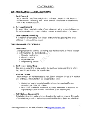 CONTROLLING
14
*If any suggestions about this book please mail to Bhagiradhap@gmail.com
COST AND REVENUE ELEMENT ACCOUNTING
1. Cost Element
A cost element classifies the organization-valuated consumption of production
factors with in a controlling area. A cost element corresponds a cost relevant
item in the chart of accounts.
2. Revenue Element
An object t that records the value of operating sales within one controlling area.
Each revenue element corresponds to a revenue account in chart of accounts.
3. Cost element accounting
A component of controlling that collects and summarizes postings that arise
within co in a reconciliation ledger.
OVERHEAD COST CONTROLLING
1. Cost center
An organization unit within a controlling area that represents a defined location
of cost incurrence the define based on
 Financial requirement
 Allocation criteria
 Physical location
 Responsibility for cost
2. Cost center accounting
Cost center accounting let you analyze the overhead costs according to where
they were incurred within the organization.
3. Internal Orders
Internal orders are normally used to plan, collect and settle the costs of internal
jobs and tasks. Internal orders are categorized as either
 Order used only for monitoring objects in cost accounting (Such as
advertising or Trade fair orders)
 Production: Productive orders that are value added that is order can be
capitalized (Such as in-house construction of an assembly line.
4. Activity based Accounting
Activity based costing analyzed cross departmental business process. The goals
of the whole organization and the optimization of business flours are prioritized.
 