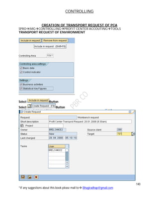 CONTROLLING
140
*If any suggestions about this book please mail to Bhagiradhap@gmail.com
CREATION OF TRANSPORT REQUEST OF PCA
SPROIMGCONTROLLINGPROFIT CENTER ACCOUTINGTOOLS
TRANSPORT REQUEST OF ENVIRONMENT
Select Button
Select Button
 
