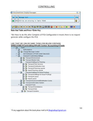 CONTROLLING
143
*If any suggestions about this book please mail to Bhagiradhap@gmail.com
Note that Table and Press Enter Key
*We Have to do this after Complete of PCA Configuration it means there is no request
generate while configure the PCA
LIKE THAT WE CAN DO SAME THING FOR BELOW CONTAINS
SPROIMGControllingProfit Center AccountingTools
 