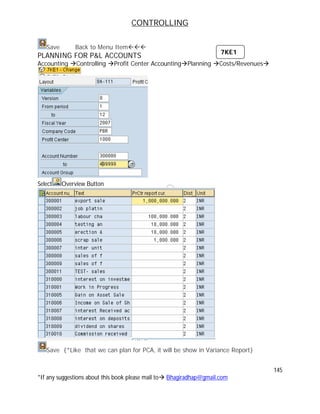 CONTROLLING
145
*If any suggestions about this book please mail to Bhagiradhap@gmail.com
Save Back to Menu Item
PLANNING FOR P&L ACCOUNTS
Accounting Controlling Profit Center AccountingPlanning Costs/Revenues
Select Overview Button
Save {*Like that we can plan for PCA, it will be show in Variance Report}
7KE1
 