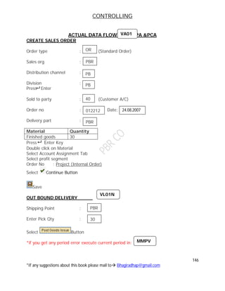 CONTROLLING
146
*If any suggestions about this book please mail to Bhagiradhap@gmail.com
ACTUAL DATA FLOW TO CO-PA &PCA
CREATE SALES ORDER
Order type : (Standard Order)
Sales org :
Distribution channel :
Division :
Press Enter
Sold to party : (Customer A/C)
Order no : Date:
Delivery part :
Material Quantity
Finished goods 30
Press Enter Key
Double click on Material
Select Account Assignment Tab
Select profit segment
Order No : Project (Internal Order)
Select Continue Button
Save
OUT BOUND DELIVERY
Shipping Point :
Enter Pick Qty :
Select Button
*if you get any period error execute current period in:
OR
PBR
PB
PB
40
VA01
012212 24.08.2007
PBR
VL01N
PBR
30
MMPV
 