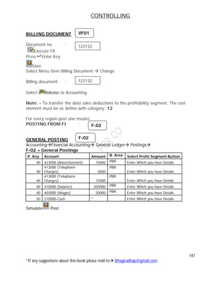 CONTROLLING
147
*If any suggestions about this book please mail to Bhagiradhap@gmail.com
BILLING DOCUMENT
Document no :
Execute F8
Press Enter Key
Save
Select Menu Item Billing Document  Change
Billing document :
Select Release to Accounting
Note: - To transfer the data sales deductions to the profitability segment. The cost
element must be as define with category: 12
For every region post one invoice
POSTING FROM FI :
GENERAL POSTING
AccountingFinancial Accounting General Ledger Postings
F-02 – General Postings
P. Key Account Amount B. Area Select Profit Segment Button
40 423000 (Advertisement) 15000 PBR Enter Which you have Details
40
413000 (Telephone
Charges) 5000
PBR
Enter Which you have Details
40
413000 (Telephone
Charges) 15000
PBR
Enter Which you have Details
40 410000 (Salaries) 205000 PBR Enter Which you have Details
40 403000 (Wages) 50000 PBR Enter Which you have Details
50 210000-Cash * Enter Which you have Details
Simulate Post
VF01
123132
123132
F-02
F-02
 