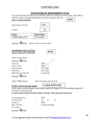 CONTROLLING
148
*If any suggestions about this book please mail to Bhagiradhap@gmail.com
EXECUTION OF ASSESSMENT CYCLE
ACCOUNTINGCONTROLLINGPROFITABILTIY ANALYSISACTUAL POSTING
PERIOD END CLOSINGTRANSFER COST CENTER COST
KEU5-ASSESSMENT
Operating concern :
Period :
Cycle Start Date
X0001(Press F4) 01.04.2007
Execute (F8) Back to Menu Item
INFORMATION SYSTEM
KE30-EXECUTE REPORT
Select your report
Execute (F8)
Fiscal yr : 2007
Com. Code : PBR
Period from : 001.2007
Period to : 012.2007
Plan/actual indicator : 0 (actual)
Execute (F8)
Select YES Button Back to menu Item
Profit center group report
Profit center accounting information system Reports for information system
Interactive Reporting
S_ALR_87013326-Profit Center Group: Plan/Actual/Variance
Controlling area : PBR
Period from : 01 to 12
Fiscal yr : 2007
Plan version : 0 (Actual Data)
Or values
Execute (F8)
KEU5
PBR1
06
KE30
S_ALR_87013326
 