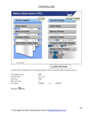 CONTROLLING
149
*If any suggestions about this book please mail to Bhagiradhap@gmail.com
S_ALR_87013336Profit center group balance sheet accounts plan/actual/variance:-
Controlling area : PBR
Period from : 01 to 12
Fiscal yr : 2007
Plan version : 0
Or values : 100000 to 299999
Execute (F8)
S_ALR_87013336
 