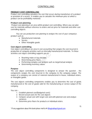 CONTROLLING
15
*If any suggestions about this book please mail to Bhagiradhap@gmail.com
PRODUCT COST CONTROLLING
Product cost controlling calculates the cost that occurs during manufacture of a product
or provision of a service. It enables you to calculate the minimum price at which a
product can be profitability marketed.
Product cost planning
Product cost planning is an area within product cost controlling. Where you can plan
cost for materials without reference to orders and set price for materials and other cost
controlling objects.
You can use production cost planning to analyze the cost of your company’s
product such as
 Manufactured materials
 Service
 Other intangible goods
Cost object controlling
Cost object controlling is an area in cost accounting that assigns the cost incurred in
production of company activities such as internally manufactured materials. To those
activities cost object controlling supports you in
 Reaching make or buy decision
 Determining price floors
 Performing complex cost analysis such as target/actual analysis
 Determining inventory values
Purpose
The cost object controlling components is designed to answer the question , the
components assigns the cost incurred in the company to the company output. The
output of a company can consist of material manufactured in house, individual orders,
or intangible goods.
The cost objects controlling components enables you to determine the cost of goods
manufactured or the cost of goods sold for the manufacturing or service output of the
company.
You can:-
1. Establish planned cost(Budgeted costs)
2. Record actual costs for the cost objects
3. Compare actual cost with target cost and with planned cost and analyze
variances
4. Determine price floors for products or individual orders.
 