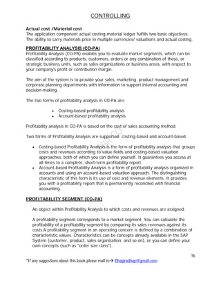 CONTROLLING
16
*If any suggestions about this book please mail to Bhagiradhap@gmail.com
Actual cost /Material cost
The application component actual costing material ledger fulfills two basic objectives.
The ability to carry materials price in multiple currencies/ valuations and actual costing.
PROFITABILITY ANALYSIS (CO-PA)
Profitability Analysis (CO-PA) enables you to evaluate market segments, which can be
classified according to products, customers, orders or any combination of these, or
strategic business units, such as sales organizations or business areas, with respect to
your company's profit or contribution margin.
The aim of the system is to provide your sales, marketing, product management and
corporate planning departments with information to support internal accounting and
decision-making.
The two forms of profitability analysis in CO-PA are:
 Costing-based profitability analysis
 Account-based profitability analysis
Profitability analysis in CO-PA is based on the cost of sales accounting method
Two forms of Profitability Analysis are supported: costing-based and account-based.
 Costing-based Profitability Analysis is the form of profitability analysis that groups
costs and revenues according to value fields and costing-based valuation
approaches, both of which you can define yourself. It guarantees you access at
all times to a complete, short-term profitability report.
 Account-based Profitability Analysis is a form of profitability analysis organized in
accounts and using an account-based valuation approach. The distinguishing
characteristic of this form is its use of cost and revenue elements. It provides
you with a profitability report that is permanently reconciled with financial
accounting.
PROFITABILITY SEGMENT (CO-PA)
An object within Profitability Analysis to which costs and revenues are assigned.
A profitability segment corresponds to a market segment. You can calculate the
profitability of a profitability segment by comparing its sales revenues against its
costs.A profitability segment in an operating concern is defined by a combination of
characteristic values. Characteristics can be concepts already available in the SAP
System (customer, product, sales organization, and so on), or you can define your
own concepts (such as "order size class").
 
