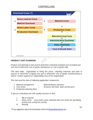 CONTROLLING
161
*If any suggestions about this book please mail to Bhagiradhap@gmail.com
PRODUCT COST PLANNING
Product cost planning is tool used to determine estimated standard cost of product per
unit and to determine cost of goods manufacture or cost of goods sold.
This data helps organization in fixing the prices, valuating materials and work in
process to determine scraping cost and to determine cost of goods manufacturing or
sold of market segment or responsibility area of the organization.
This tool used the data of following application components:
1. Material management : Material Master and price
2. Cost center : Accounts and Data –plan activity price
3. Production planning Data :
If you are estimating cost with quality structure in that
i. Bill of material
ii. Work center : every work center attached with cost center for specifying
activity and costing the activity
iii. Routing
 