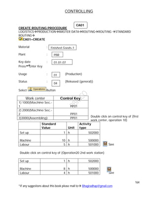 CONTROLLING
164
*If any suggestions about this book please mail to Bhagiradhap@gmail.com
CREATE ROUTING PROCEDURE
LOGISTICSPRODUCTIONMASTER DATAROUTINGROUTING STANDARD
ROUTING
CA01–CREATE
Material :
Plant :
Key date :
Press Enter Key
Usage : (Production)
Status : (Released (general))
Select Button
Double click on control key of (first
work center, operation 10)
Standard
Value Unit
Activity
type
Set up 1 h 502000
Machine 10 h 500000
Labour 5 h 501000 Save
Double click on control key of (Operation20 2nd work station)
Set up 1 h 502000
Machine 8 h 500000
Labour 4 h 501000 Save
Work center Control Key.
1) 1000(Machine Sec.-
1 PP01
2) 2000(Machine Sec.-
2 PP01
3)3000(Assembling) PP01
CA01
PBR
01.01.07
Finished Goods-1
01
04
 