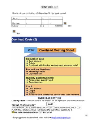 CONTROLLING
165
*If any suggestions about this book please mail to Bhagiradhap@gmail.com
Double click on control key of (Operation 30 ,3rd work center)
Set up - - -
Machine - - -
Labour 5 h 508000 Save
Save
OVER HEAD COSTING
Costing sheet: - contains control parameters for all aspects of overhead calculation.
DEFINE COSTING SHEET
SPROIMGCONTROLLINGPRODUCT COST CONTROLLINGPRODUCT COST
PLANNINGBASIC SETTING FOR MATERIAL COSTINGOVERHEAD
MAINTAIN OVER HEAD COST ELEMENT
KA06
 