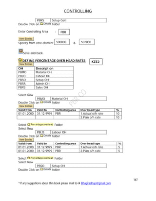 CONTROLLING
167
*If any suggestions about this book please mail to Bhagiradhap@gmail.com
PBRS Setup Cost
Double Click on folder
Enter Controlling Area :
Specify from cost element &
Save and back.
DEFINE PERCENTAGE OVER HEAD RATES
OH Description
PBMO Material OH
PBLO Labour OH
PBSO Setup OH
PBRA Admin OH
PBRS Sales OH
Select Row
PBMO Material OH
Double Click on folder
Valid from Valid to Controlling area Over head type %
01.01.2000 31.12.9999 PBR 1.Actual o/h rate 10
2.Plan o/h rate 10
Select Folder
Select Row
PBLO Labour OH
Double Click on folder
Valid from Valid to Controlling area Over head type %
01.01.2000 31.12.9999 PBR 1.Actual o/h rate 5
01.01.2000 31.12.9999 PBR 2.Plan o/h rate 5
Select Folder
Select Row
PBSO Setup OH
Double Click on folder
500000
PBR
502000
KZZ2
 