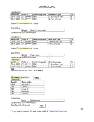 CONTROLLING
168
*If any suggestions about this book please mail to Bhagiradhap@gmail.com
Valid from Valid to Controlling area Over head type %
01.01.2000 31.12.9999 PBR 1.Actual o/h rate 5
01.01.2000 31.12.9999 PBR 2.Plan o/h rate 5
Select Folder
Select Row
PBAO Admin Overheads
Double Click on folder
Valid from Valid to Controlling area Over head type %
01.01.2000 31.12.9999 PBR 1.Actual o/h rate 6
01.01.2000 31.12.9999 PBR 2.Plan o/h rate 6
Select Folder
Select Row
PBSO Sales Cost
Double Click on folder
Valid from Valid to Controlling area Over head type %
01.01.2000 31.12.9999 PBR 1.Actual o/h rate 14
01.01.2000 31.12.9999 PBR 2.Plan o/h rate 14
Save and Back to Menu Item 
DEFINE CREDITS
Credit Description
CRM Material Cr.
CRL Labour Cr.
CRP Setup Cr.
CRA Admin Cr.
CRS Sales Cr.
Select Row
CRM Material Cr.
Double Click on folder
Specify controlling area :
KZE2
PBR
 