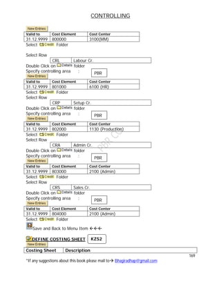 CONTROLLING
169
*If any suggestions about this book please mail to Bhagiradhap@gmail.com
Valid to Cost Element Cost Center
31.12.9999 800000 3100(MM)
Select Folder
Select Row
CRL Labour Cr.
Double Click on folder
Specify controlling area :
Valid to Cost Element Cost Center
31.12.9999 801000 6100 (HR)
Select Folder
Select Row
CRP Setup Cr.
Double Click on folder
Specify controlling area :
Valid to Cost Element Cost Center
31.12.9999 802000 1130 (Production)
Select Folder
Select Row
CRA Admin Cr.
Double Click on folder
Specify controlling area :
Valid to Cost Element Cost Center
31.12.9999 803000 2100 (Admin)
Select Folder
Select Row
CRS Sales Cr.
Double Click on folder
Specify controlling area :
Valid to Cost Element Cost Center
31.12.9999 804000 2100 (Admin)
Select Folder
Save and Back to Menu Item 
DEFINE COSTING SHEET
Costing Sheet Description
PBR
PBR
PBR
PBR
KZS2
 