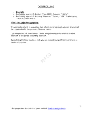 CONTROLLING
17
*If any suggestions about this book please mail to Bhagiradhap@gmail.com
 Example
 Profitability segment 1: Product "Prod-1132"/ Customer "100267"
 Profitability segment 2: Industry "Chemicals"/ Country "USA"/ Product group
"Laboratory instruments"
PROFIT CENTER ACCOUNTING
An organizational unit in accounting that reflects a management-oriented structure of
the organization for the purpose of internal control.
Operating results for profit centers can be analyzed using either the cost of sales
approach or the period accounting approach.
By analyzing the fixed capital as well, you can expand your profit centers for use as
investment centers.
 