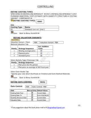 CONTROLLING
172
*If any suggestions about this book please mail to Bhagiradhap@gmail.com
DEFINE COSTING TYPES
SPROIMGCONTROLLINGPRODUCT COST CONTROLLINGPRODUCT COST
PLANNINGMATERIAL COST ESTIMATE WITH QUANTITY STRUCTURE COSTING
VARIANT: COMPONENTS
DEFINE COSTING TYPES
Use
Costing Type Name
01 Standard cost est. (mat.)
Save Back to Menu Item
DEFINE VALUATION VARIANTS
Valuation Variant / Plant:
Material Valuation Tab
Priority Strategy Sequence
Incl. Additive
Costs
1 Moving average price
2 Planned price
3 Standard price
Select Activity Type/ Processes Tab
Priority Strategy Sequence
1 Plan price for the period
2 Plan price as average of All Fiscal year
Select Over Heads Tab
*Specify your cost sheet Overhead on Finished and Semi-finished Materials
Save Back to Menu Item
DEFINE DATE CONTROL
Date Control:
Date Manual Entry Default Values
Costing Date From Current Date
Costing Date To End of the Month
Quantity Structure Date Current Date
Valuation Date Current Date
PBR Valuation Variant: PBR
PBR Date Control: PBR
OKK6
OKKI
 