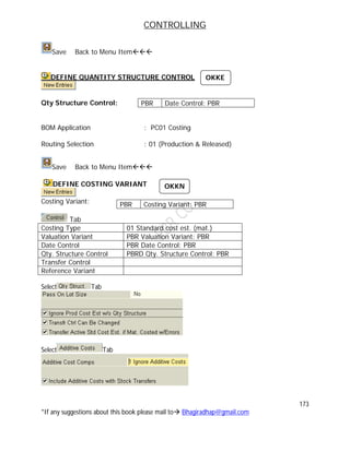 CONTROLLING
173
*If any suggestions about this book please mail to Bhagiradhap@gmail.com
Save Back to Menu Item
DEFINE QUANTITY STRUCTURE CONTROL
Qty Structure Control:
BOM Application : PC01 Costing
Routing Selection : 01 (Production & Released)
Save Back to Menu Item
DEFINE COSTING VARIANT
Costing Variant:
Tab
Costing Type 01 Standard cost est. (mat.)
Valuation Variant PBR Valuation Variant: PBR
Date Control PBR Date Control: PBR
Qty. Structure Control PBRD Qty. Structure Control: PBR
Transfer Control
Reference Variant
Select Tab
Select Tab
PBR Date Control: PBR
PBR Costing Variant: PBR
OKKN
OKKE
 