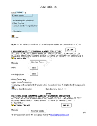 CONTROLLING
174
*If any suggestions about this book please mail to Bhagiradhap@gmail.com
Select Tab
Save
Note: - Cost variant control the price and qty and values we can estimation of cost.
ESTIMATION OF COST WITH QUANTITY STRUCTURE
ACCOUNTINGCONTROLLINGPRODUCT COST CONTROLLINGPRODUCT COST
PLANNINGMATERIAL COSTINGCOST ESTIMATE WITH QUANTITY STRUCTURE
CK11N-CREATE
Material :
Plant :
Costing variant :
Press Enter Key
Again Press Enter Key
To display cost component structure select menu item Cost Display Cost Components
Save Cost Estimation Back to menu item
(OR)
MATERIAL COST ESTIMATE WITHOUT QUANTITY STRUCTURE
ACCOUNTINGCONTROLLINGPRODUCT COST CONTROLLINGPRODUCT COST
PLANNINGMATERIAL COSTINGCOST ESTIMATE WITH OUT QUANTITY
STRUCTURE
KKPAN - CREATE
Material :
CK11N
Finished Goods
PBR
PBR
KKPAN
Finished Goods
 
