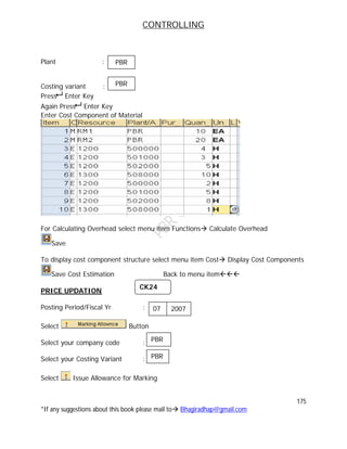 CONTROLLING
175
*If any suggestions about this book please mail to Bhagiradhap@gmail.com
Plant :
Costing variant :
Press Enter Key
Again Press Enter Key
Enter Cost Component of Material
For Calculating Overhead select menu item Functions Calculate Overhead
Save
To display cost component structure select menu item Cost Display Cost Components
Save Cost Estimation Back to menu item
PRICE UPDATION
Posting Period/Fiscal Yr :
Select Button
Select your company code :
Select your Costing Variant :
Select Issue Allowance for Marking
CK24
07 2007
07
PBR
07
PBR
PBR
PBR
 