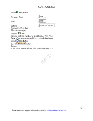 CONTROLLING
176
*If any suggestions about this book please mail to Bhagiradhap@gmail.com
Select Back Button
Company Code :
Plant :
Material :
Deselect Test Run
With List Output
Execute (F8)
Click on material number to Send Further Plan Price
Note:-This process runs of the month closing hours
Select Back button
Select Button
Execute
Note: - this process runs to the month starting hours
PBR
PBR
Finished Goods
 